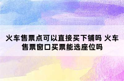 火车售票点可以直接买下铺吗 火车售票窗口买票能选座位吗